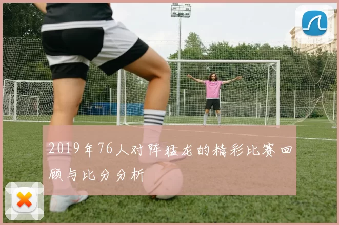 2019年76人对阵猛龙的精彩比赛回顾与比分分析