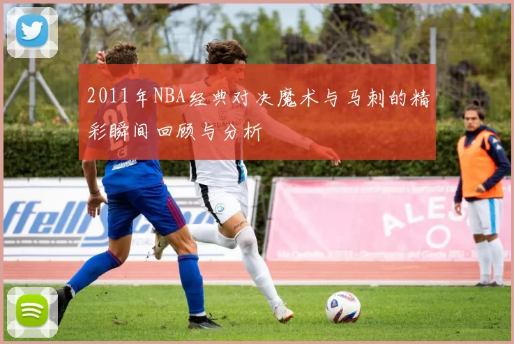 2011年NBA经典对决魔术与马刺的精彩瞬间回顾与分析