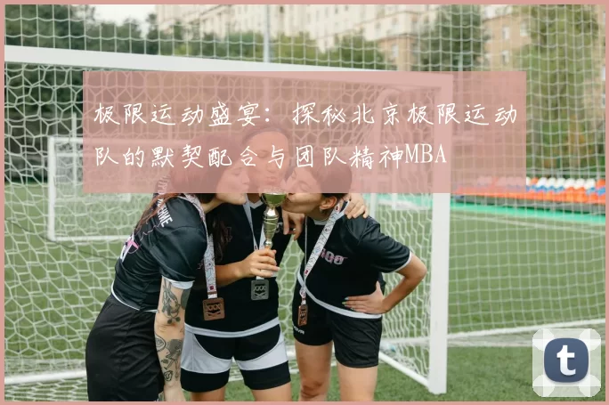 极限运动盛宴：探秘北京极限运动队的默契配合与团队精神MBA