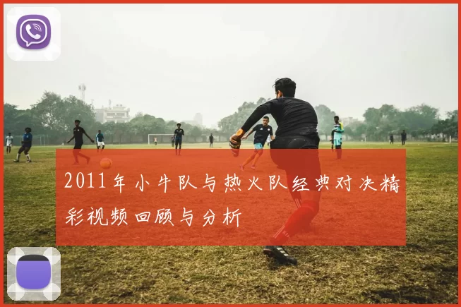 2011年小牛队与热火队经典对决精彩视频回顾与分析