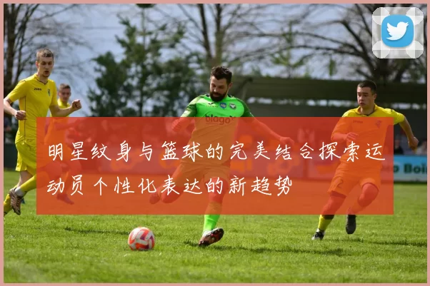 明星纹身与篮球的完美结合探索运动员个性化表达的新趋势
