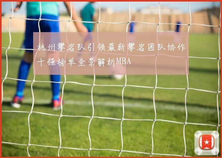 杭州攀岩队引领最新攀岩团队协作十强榜单全景解析MBA