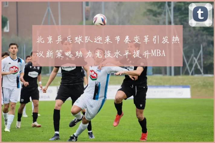 北京乒乓球队迎来节奏变革引发热议新策略助力竞技水平提升MBA