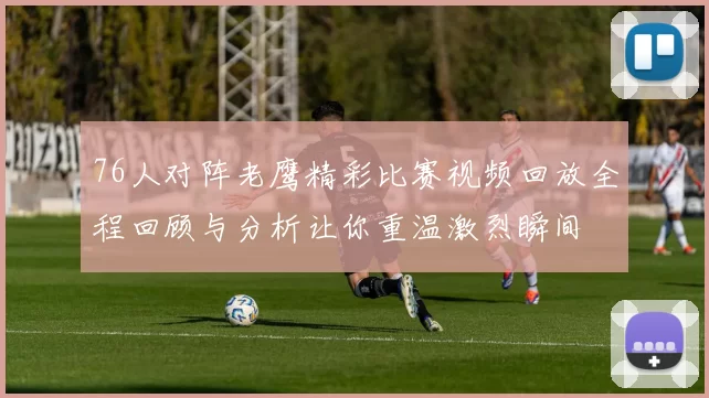 76人对阵老鹰精彩比赛视频回放全程回顾与分析让你重温激烈瞬间