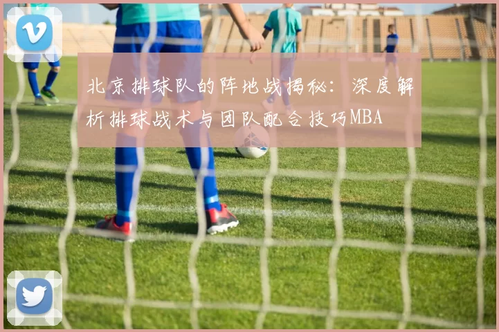 北京排球队的阵地战揭秘：深度解析排球战术与团队配合技巧MBA